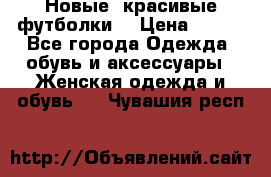 Новые, красивые футболки  › Цена ­ 550 - Все города Одежда, обувь и аксессуары » Женская одежда и обувь   . Чувашия респ.